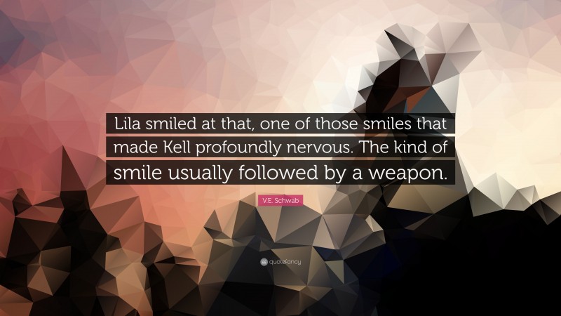 V.E. Schwab Quote: “Lila smiled at that, one of those smiles that made Kell profoundly nervous. The kind of smile usually followed by a weapon.”