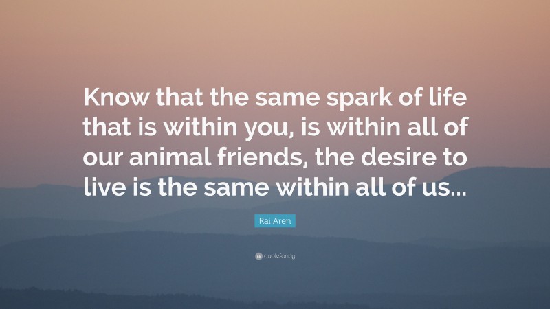 Rai Aren Quote: “Know that the same spark of life that is within you, is within all of our animal friends, the desire to live is the same within all of us...”