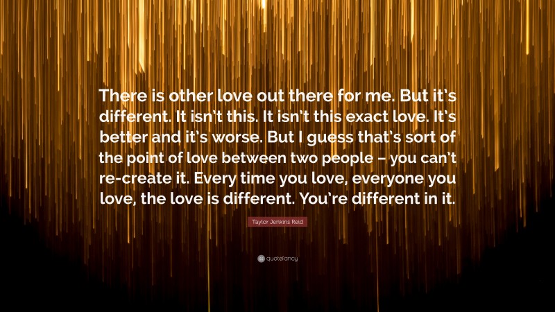 Taylor Jenkins Reid Quote: “There is other love out there for me. But it’s different. It isn’t this. It isn’t this exact love. It’s better and it’s worse. But I guess that’s sort of the point of love between two people – you can’t re-create it. Every time you love, everyone you love, the love is different. You’re different in it.”