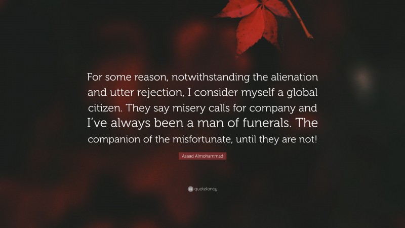 Asaad Almohammad Quote: “For some reason, notwithstanding the alienation and utter rejection, I consider myself a global citizen. They say misery calls for company and I’ve always been a man of funerals. The companion of the misfortunate, until they are not!”