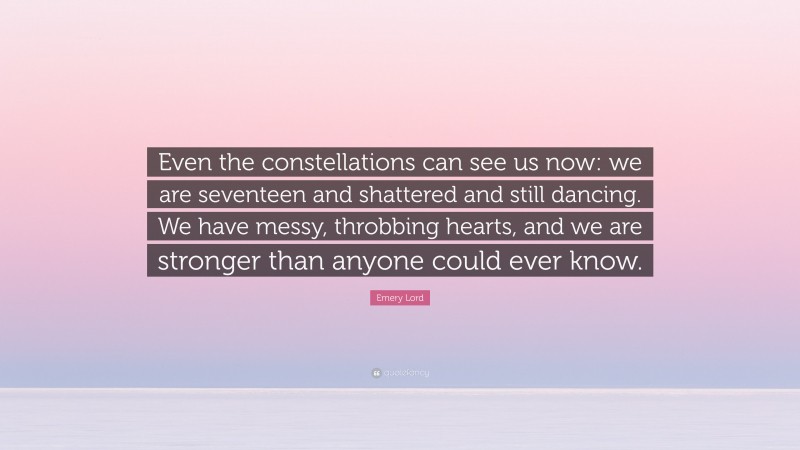 Emery Lord Quote: “Even the constellations can see us now: we are seventeen and shattered and still dancing. We have messy, throbbing hearts, and we are stronger than anyone could ever know.”
