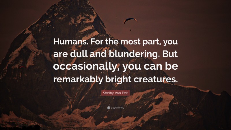Shelby Van Pelt Quote: “Humans. For the most part, you are dull and blundering. But occasionally, you can be remarkably bright creatures.”