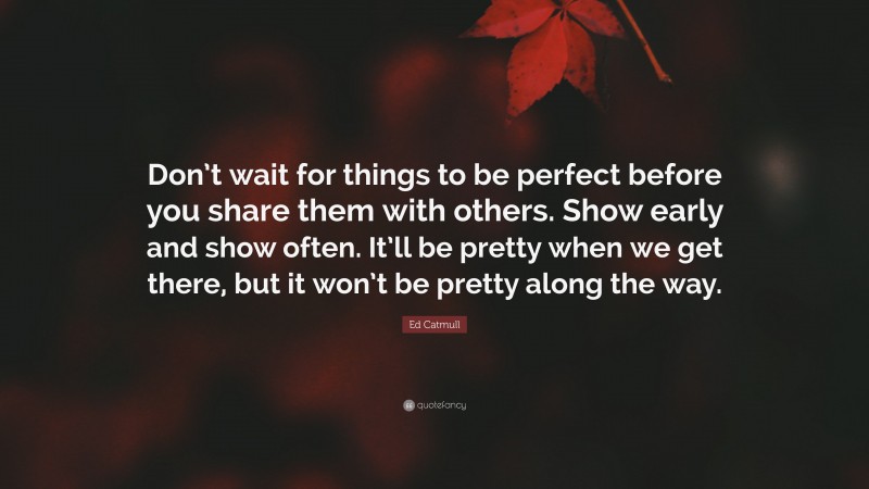 Ed Catmull Quote: “Don’t wait for things to be perfect before you share them with others. Show early and show often. It’ll be pretty when we get there, but it won’t be pretty along the way.”