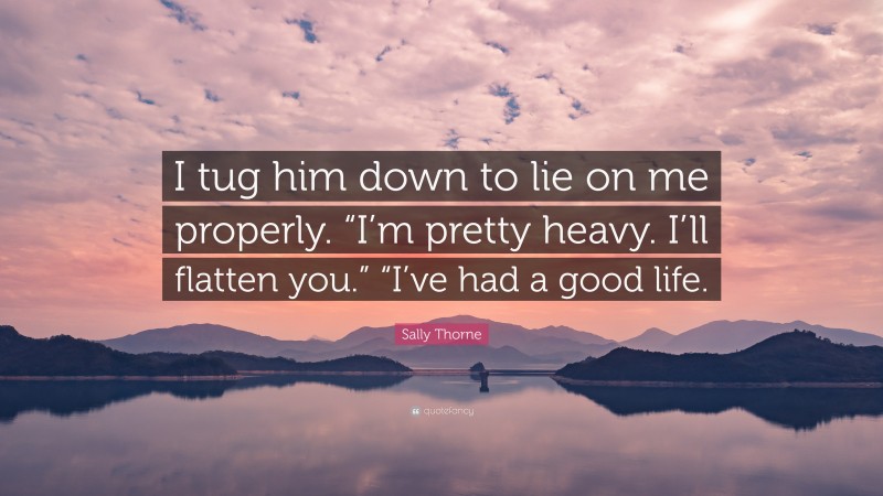 Sally Thorne Quote: “I tug him down to lie on me properly. “I’m pretty heavy. I’ll flatten you.” “I’ve had a good life.”