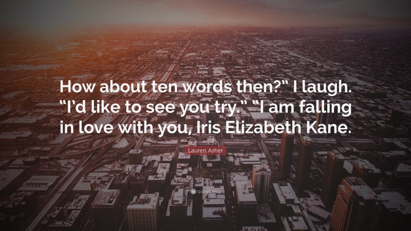 Lauren Asher Quote: “How about ten words then?” I laugh. “I’d like to see you try.” “I am falling in love with you, Iris Elizabeth Kane.”