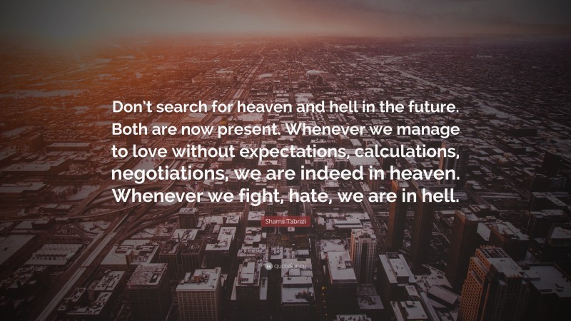 Shams Tabrizi Quote: “Don’t search for heaven and hell in the future. Both are now present. Whenever we manage to love without expectations, calculations, negotiations, we are indeed in heaven. Whenever we fight, hate, we are in hell.”