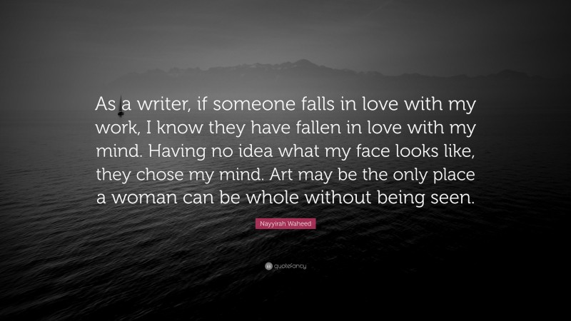 Nayyirah Waheed Quote: “As a writer, if someone falls in love with my work, I know they have fallen in love with my mind. Having no idea what my face looks like, they chose my mind. Art may be the only place a woman can be whole without being seen.”
