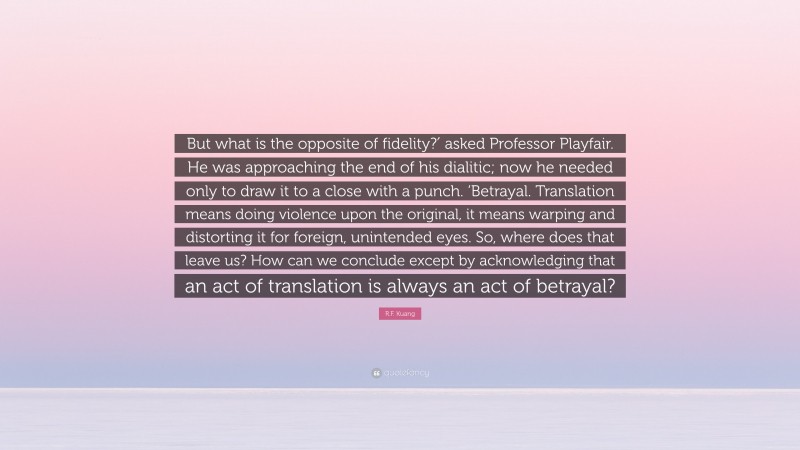 R.F. Kuang Quote: “But what is the opposite of fidelity?′ asked Professor Playfair. He was approaching the end of his dialitic; now he needed only to draw it to a close with a punch. ‘Betrayal. Translation means doing violence upon the original, it means warping and distorting it for foreign, unintended eyes. So, where does that leave us? How can we conclude except by acknowledging that an act of translation is always an act of betrayal?”