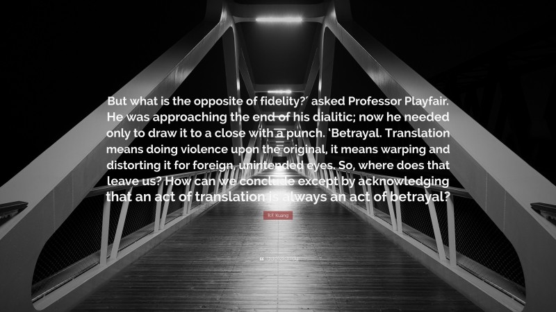 R.F. Kuang Quote: “But what is the opposite of fidelity?′ asked Professor Playfair. He was approaching the end of his dialitic; now he needed only to draw it to a close with a punch. ‘Betrayal. Translation means doing violence upon the original, it means warping and distorting it for foreign, unintended eyes. So, where does that leave us? How can we conclude except by acknowledging that an act of translation is always an act of betrayal?”