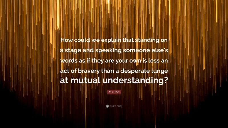 M.L. Rio Quote: “How could we explain that standing on a stage and speaking someone else’s words as if they are your own is less an act of bravery than a desperate lunge at mutual understanding?”