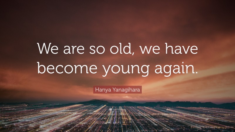 Hanya Yanagihara Quote: “We are so old, we have become young again.”