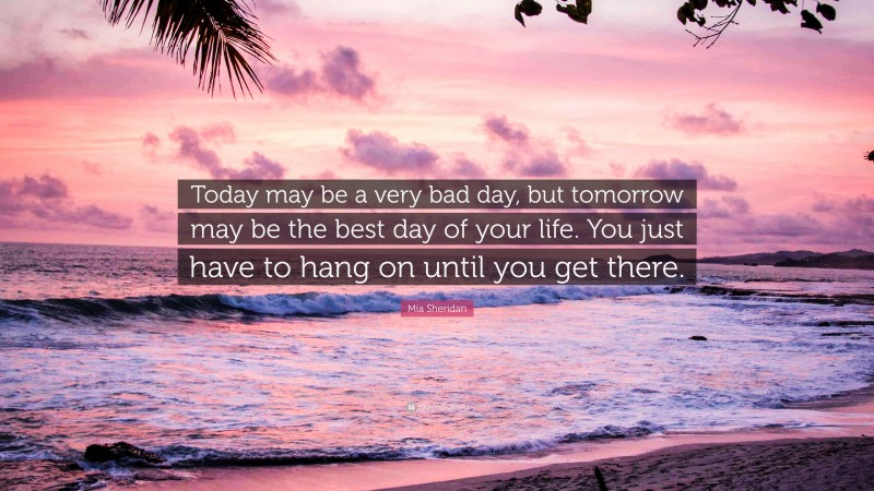 Mia Sheridan Quote: “Today may be a very bad day, but tomorrow may be the best day of your life. You just have to hang on until you get there.”