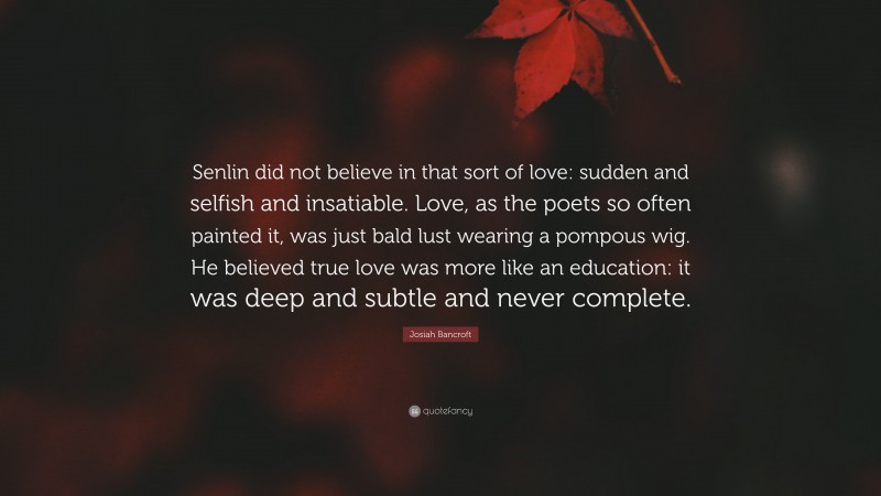 Josiah Bancroft Quote: “Senlin did not believe in that sort of love: sudden and selfish and insatiable. Love, as the poets so often painted it, was just bald lust wearing a pompous wig. He believed true love was more like an education: it was deep and subtle and never complete.”