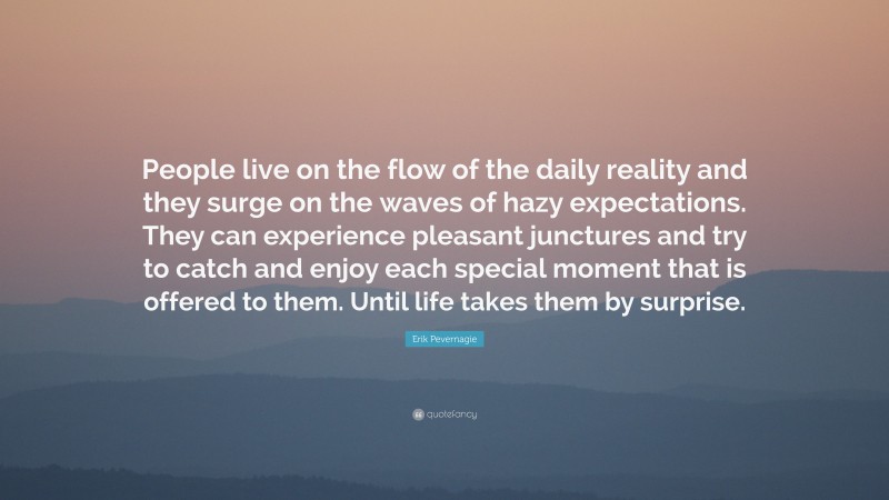 Erik Pevernagie Quote: “People live on the flow of the daily reality and they surge on the waves of hazy expectations. They can experience pleasant junctures and try to catch and enjoy each special moment that is offered to them. Until life takes them by surprise.”