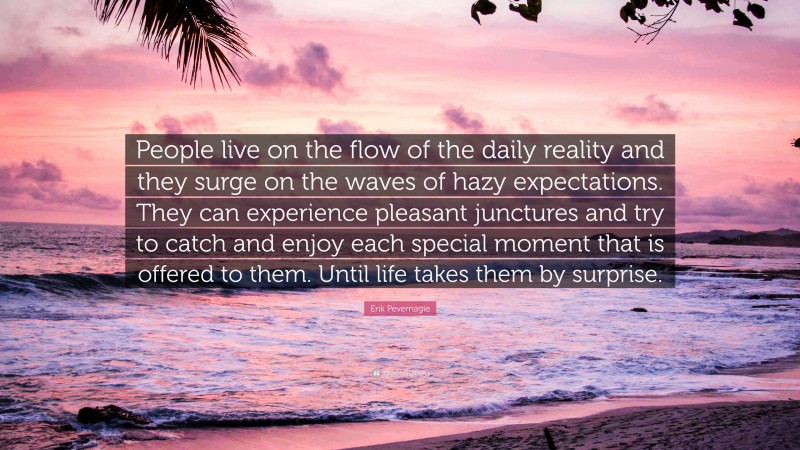 Erik Pevernagie Quote: “People live on the flow of the daily reality and they surge on the waves of hazy expectations. They can experience pleasant junctures and try to catch and enjoy each special moment that is offered to them. Until life takes them by surprise.”