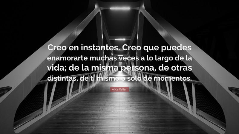 Alice Kellen Quote: “Creo en instantes. Creo que puedes enamorarte muchas veces a lo largo de la vida; de la misma persona, de otras distintas, de ti mismo o solo de momentos.”