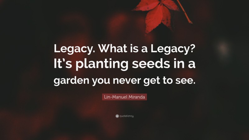 Lin-Manuel Miranda Quote: “Legacy. What is a Legacy? It’s planting seeds in a garden you never get to see.”