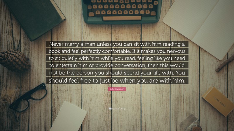 Belle Blackburn Quote: “Never marry a man unless you can sit with him reading a book and feel perfectly comfortable. If it makes you nervous to sit quietly with him while you read, feeling like you need to entertain him or provide conversation, then this would not be the person you should spend your life with. You should feel free to just be when you are with him.”