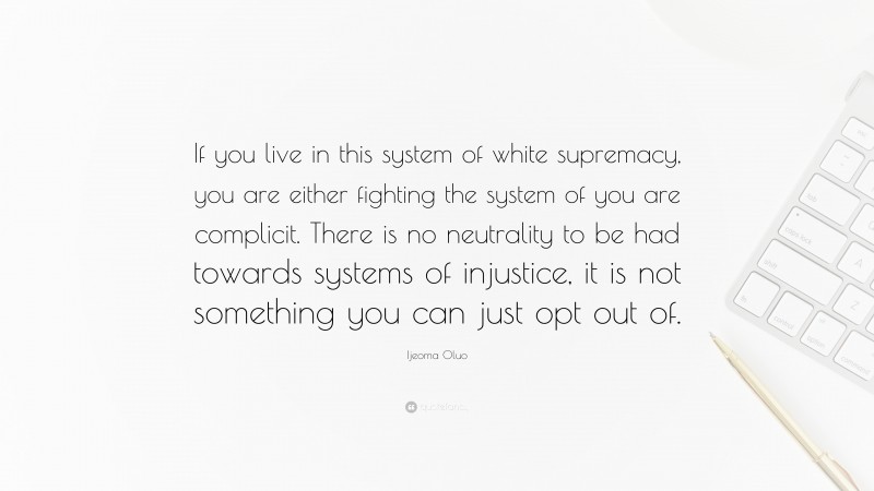 Ijeoma Oluo Quote: “If you live in this system of white supremacy, you are either fighting the system of you are complicit. There is no neutrality to be had towards systems of injustice, it is not something you can just opt out of.”