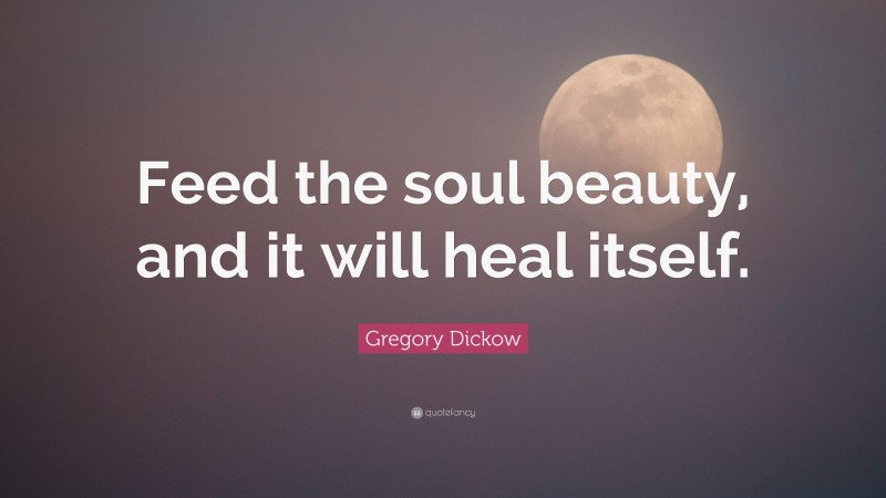 Gregory Dickow Quote: “Feed the soul beauty, and it will heal itself.”