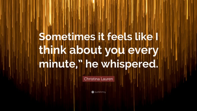 Christina Lauren Quote: “Sometimes it feels like I think about you every minute,” he whispered.”