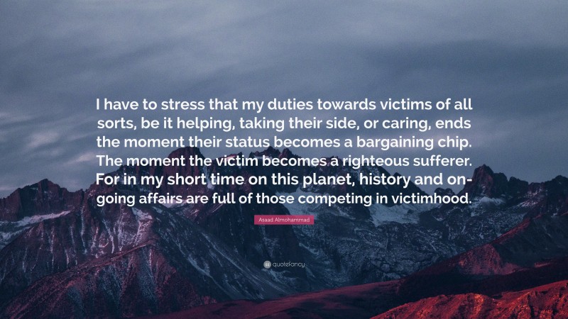 Asaad Almohammad Quote: “I have to stress that my duties towards victims of all sorts, be it helping, taking their side, or caring, ends the moment their status becomes a bargaining chip. The moment the victim becomes a righteous sufferer. For in my short time on this planet, history and on-going affairs are full of those competing in victimhood.”