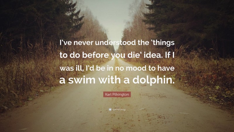 Karl Pilkington Quote: “I’ve never understood the ‘things to do before you die’ idea. If I was ill, I’d be in no mood to have a swim with a dolphin.”