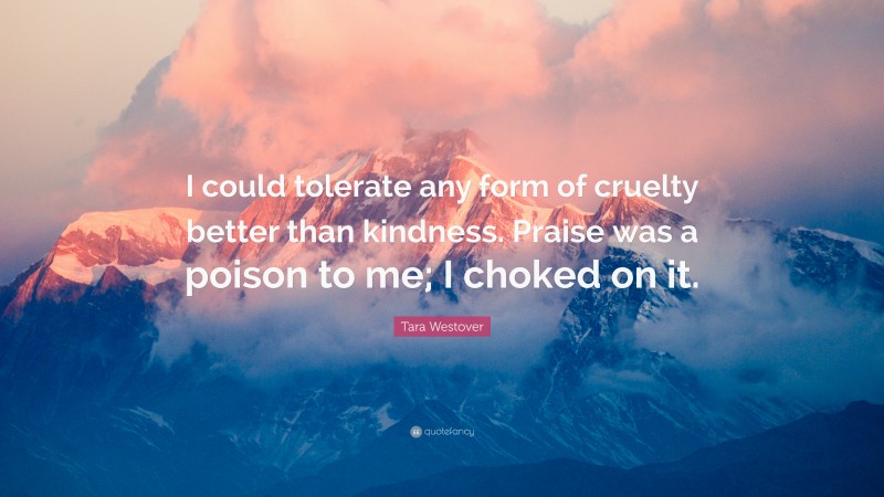 Tara Westover Quote: “I could tolerate any form of cruelty better than kindness. Praise was a poison to me; I choked on it.”