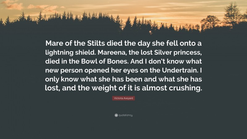 Victoria Aveyard Quote: “Mare of the Stilts died the day she fell onto a lightning shield. Mareena, the lost Silver princess, died in the Bowl of Bones. And I don’t know what new person opened her eyes on the Undertrain. I only know what she has been and what she has lost, and the weight of it is almost crushing.”