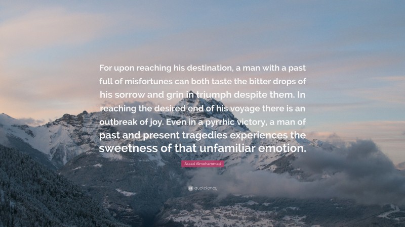 Asaad Almohammad Quote: “For upon reaching his destination, a man with a past full of misfortunes can both taste the bitter drops of his sorrow and grin in triumph despite them. In reaching the desired end of his voyage there is an outbreak of joy. Even in a pyrrhic victory, a man of past and present tragedies experiences the sweetness of that unfamiliar emotion.”