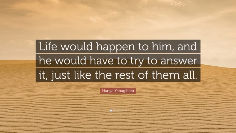 Hanya Yanagihara Quote: “Life would happen to him, and he would have to try to answer it, just like the rest of them all.”