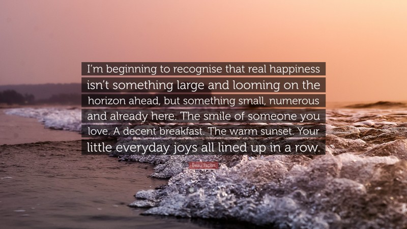 Beau Taplin Quote: “I’m beginning to recognise that real happiness isn’t something large and looming on the horizon ahead, but something small, numerous and already here. The smile of someone you love. A decent breakfast. The warm sunset. Your little everyday joys all lined up in a row.”