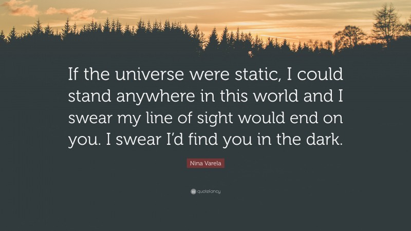 Nina Varela Quote: “If the universe were static, I could stand anywhere in this world and I swear my line of sight would end on you. I swear I’d find you in the dark.”