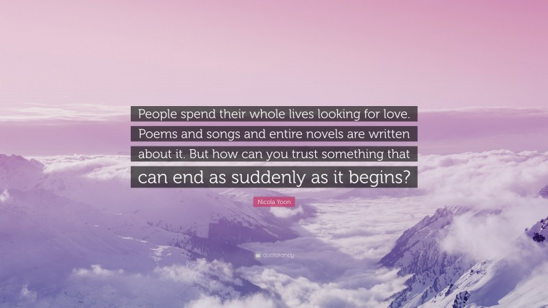 Nicola Yoon Quote: “People spend their whole lives looking for love. Poems and songs and entire novels are written about it. But how can you trust something that can end as suddenly as it begins?”