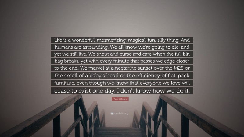 Dolly Alderton Quote: “Life is a wonderful, mesmerizing, magical, fun, silly thing. And humans are astounding. We all know we’re going to die, and yet we still live. We shout and curse and care when the full bin bag breaks, yet with every minute that passes we edge closer to the end. We marvel at a nectarine sunset over the M25 or the smell of a baby’s head or the efficiency of flat-pack furniture, even though we know that everyone we love will cease to exist one day. I don’t know how we do it.”