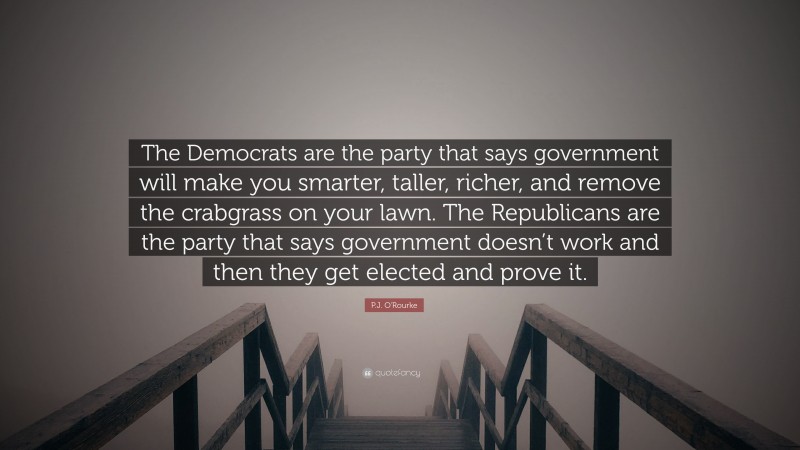 P.J. O'Rourke Quote: “The Democrats are the party that says government will make you smarter, taller, richer, and remove the crabgrass on your lawn. The Republicans are the party that says government doesn’t work and then they get elected and prove it.”