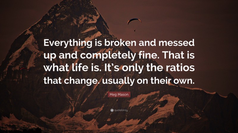 Meg Mason Quote: “Everything is broken and messed up and completely fine. That is what life is. It’s only the ratios that change. usually on their own.”