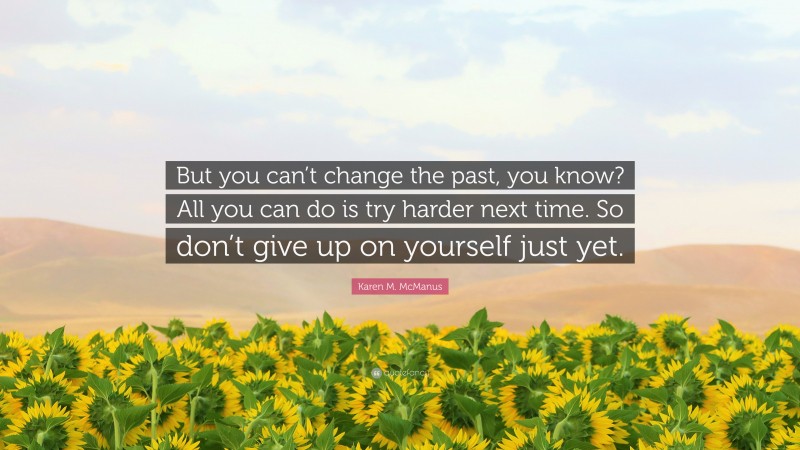 Karen M. McManus Quote: “But you can’t change the past, you know? All you can do is try harder next time. So don’t give up on yourself just yet.”