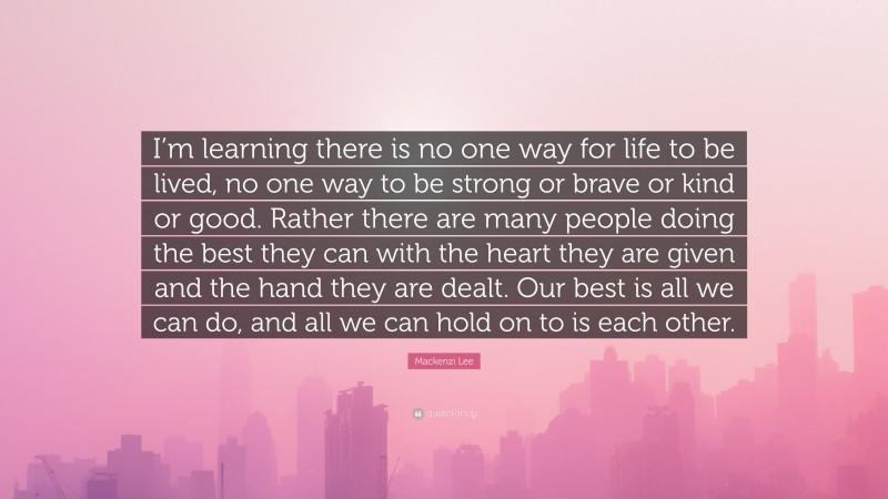 Mackenzi Lee Quote: “I’m learning there is no one way for life to be lived, no one way to be strong or brave or kind or good. Rather there are many people doing the best they can with the heart they are given and the hand they are dealt. Our best is all we can do, and all we can hold on to is each other.”