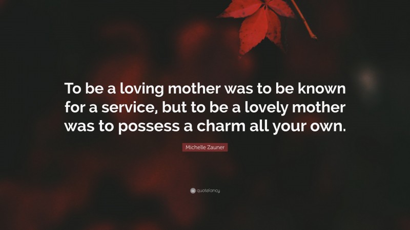 Michelle Zauner Quote: “To be a loving mother was to be known for a service, but to be a lovely mother was to possess a charm all your own.”