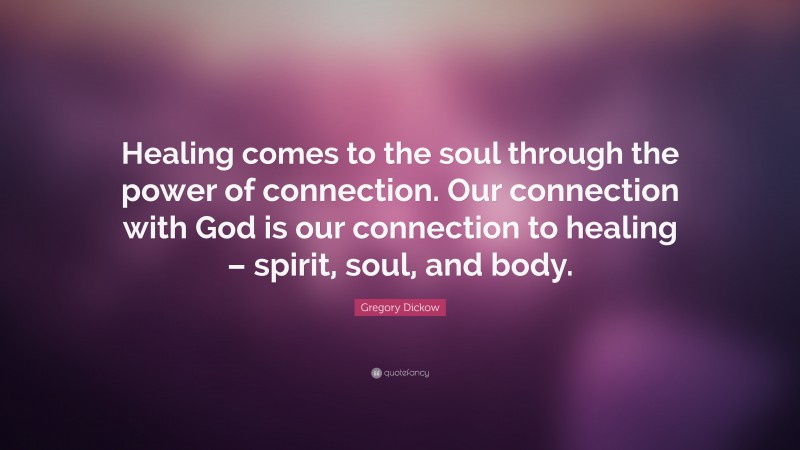 Gregory Dickow Quote: “Healing comes to the soul through the power of connection. Our connection with God is our connection to healing – spirit, soul, and body.”