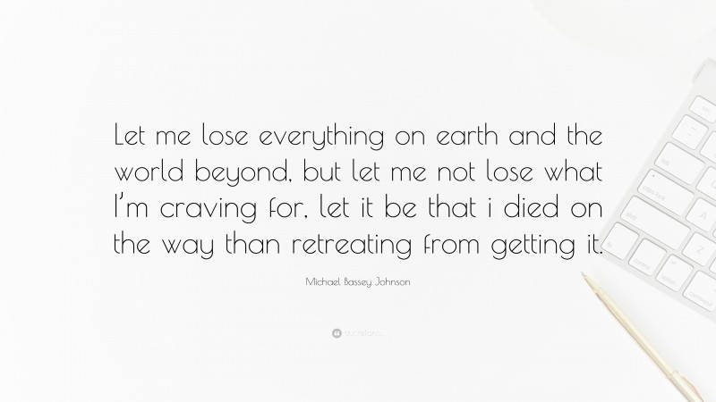 Michael Bassey Johnson Quote: “Let me lose everything on earth and the world beyond, but let me not lose what I’m craving for, let it be that i died on the way than retreating from getting it.”