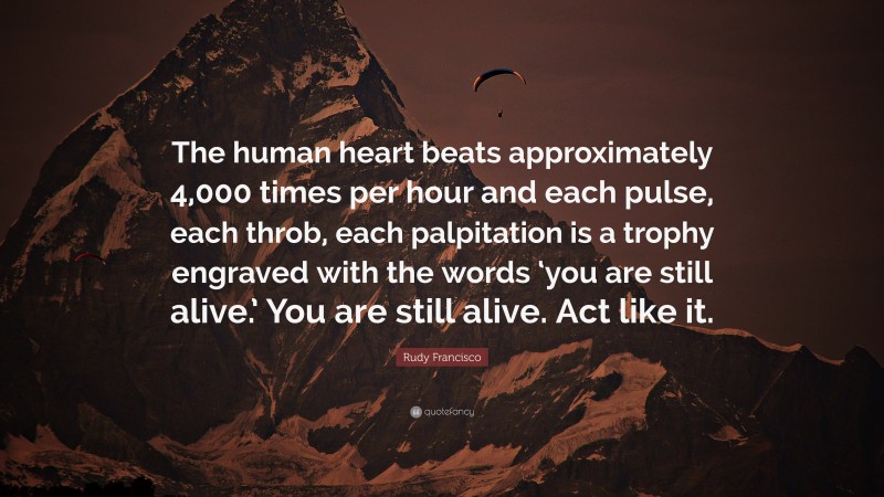 Rudy Francisco Quote: “The human heart beats approximately 4,000 times per hour and each pulse, each throb, each palpitation is a trophy engraved with the words ‘you are still alive.’ You are still alive. Act like it.”