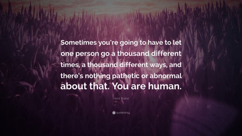 Heidi Priebe Quote: “Sometimes you’re going to have to let one person go a thousand different times, a thousand different ways, and there’s nothing pathetic or abnormal about that. You are human.”
