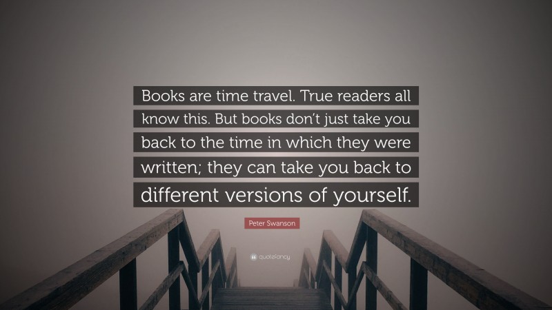 Peter Swanson Quote: “Books are time travel. True readers all know this. But books don’t just take you back to the time in which they were written; they can take you back to different versions of yourself.”