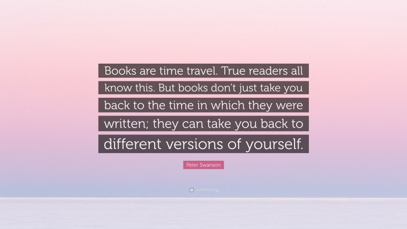 Peter Swanson Quote: “Books are time travel. True readers all know this. But books don’t just take you back to the time in which they were written; they can take you back to different versions of yourself.”