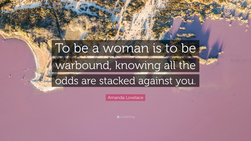 Amanda Lovelace Quote: “To be a woman is to be warbound, knowing all the odds are stacked against you.”