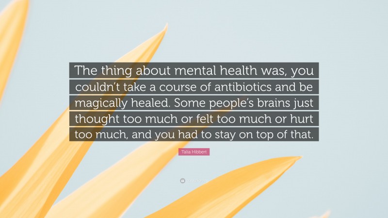 Talia Hibbert Quote: “The thing about mental health was, you couldn’t take a course of antibiotics and be magically healed. Some people’s brains just thought too much or felt too much or hurt too much, and you had to stay on top of that.”