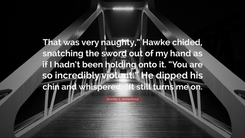 Jennifer L. Armentrout Quote: “That was very naughty,” Hawke chided, snatching the sword out of my hand as if I hadn’t been holding onto it. “You are so incredibly violent.” He dipped his chin and whispered, “It still turns me on.”