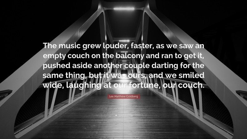 Lee Matthew Goldberg Quote: “The music grew louder, faster, as we saw an empty couch on the balcony and ran to get it, pushed aside another couple darting for the same thing, but it was ours, and we smiled wide, laughing at our fortune, our couch.”